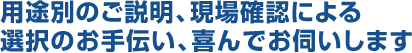 用途別のご説明、現場確認による選択のお手伝い、喜んでお伺いします