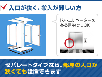 入口が狭く、搬入が難しい方　セパレートタイプなら、部屋の入口が狭くても設置できます